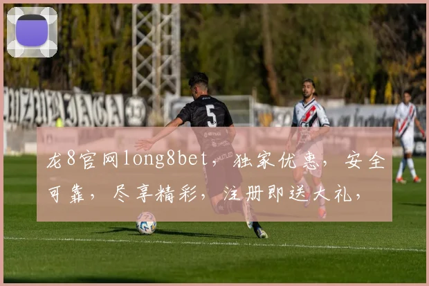 龙8官网long8bet，独家优惠，安全可靠，尽享精彩，注册即送大礼，不容错过