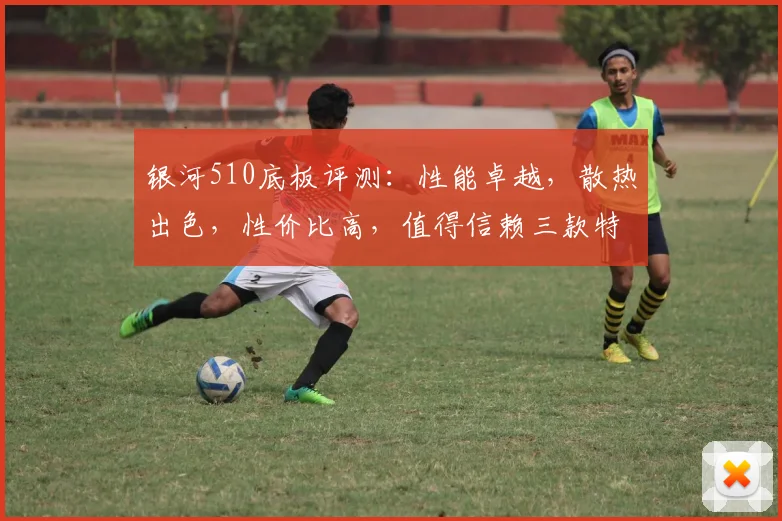 银河510底板评测：性能卓越，散热出色，性价比高，值得信赖三款特点，一网打尽