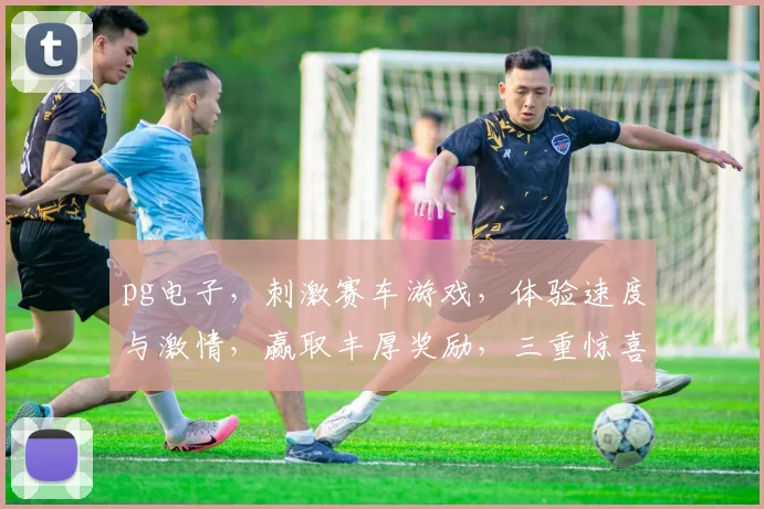 pg电子，刺激赛车游戏，体验速度与激情，赢取丰厚奖励，三重惊喜等你来
