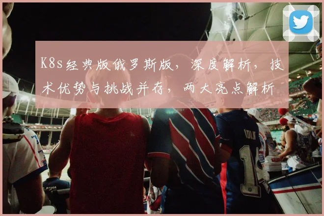 K8s经典版俄罗斯版，深度解析，技术优势与挑战并存，两大亮点解析