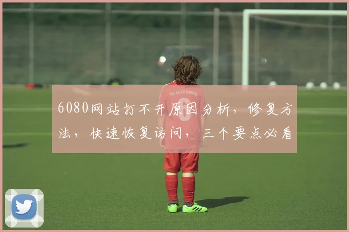 6080网站打不开原因分析，修复方法，快速恢复访问，三个要点必看