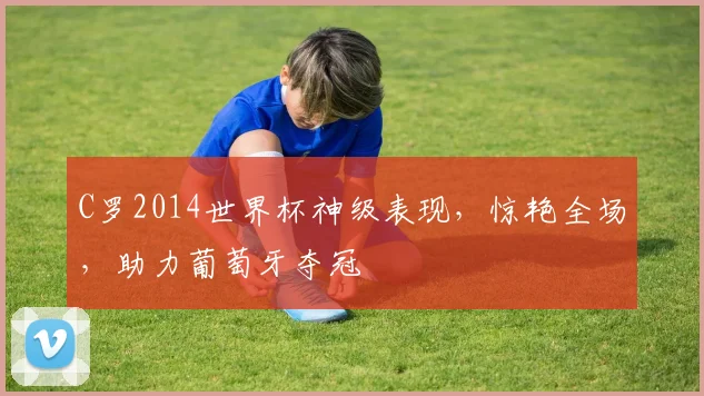 C罗2014世界杯神级表现，惊艳全场，助力葡萄牙夺冠